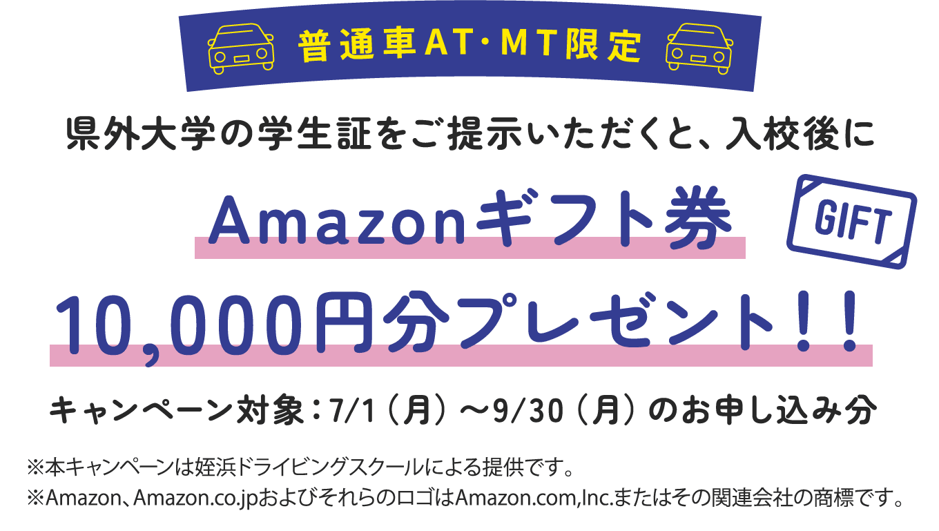 普通車AT･MT限定｜県外大学の学生証をご提示いただくと、入校後にAmazonギフト券10,000円分プレゼント！！キャンペーン対象：7/1（月）〜9/30（月）のお申し込み分｜※本キャンペーンは姪浜ドライビングスクールによる提供です。※Amazon、Amazon.co.jpおよびそれらのロゴはAmazon.com,Inc.またはその関連会社の商標です。